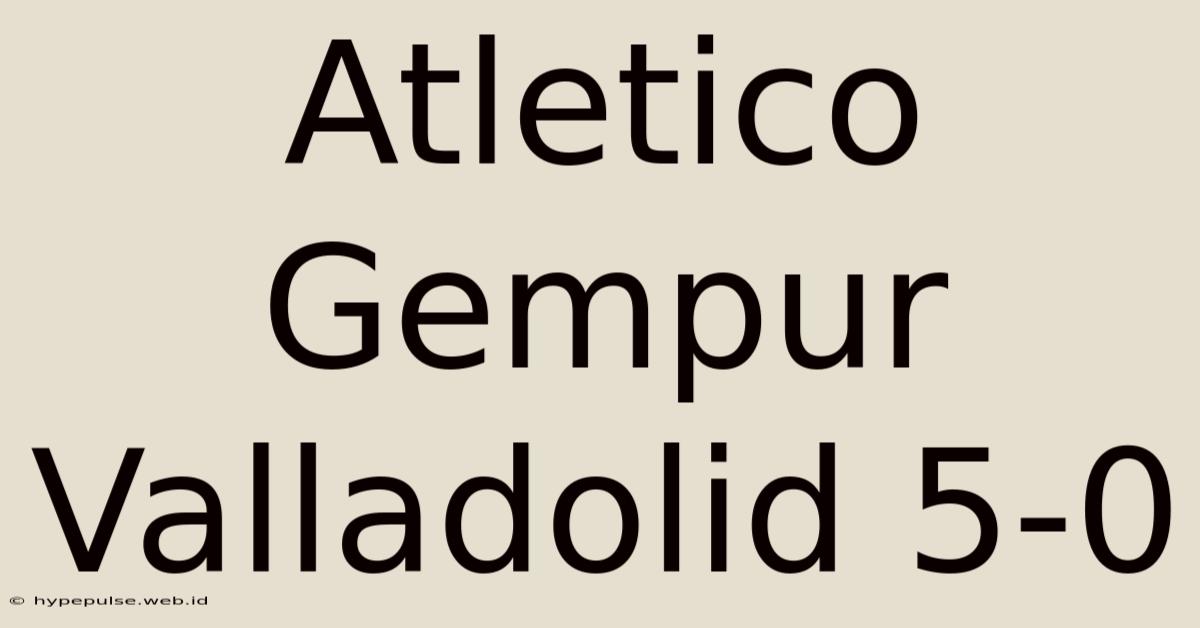 Atletico Gempur Valladolid 5-0