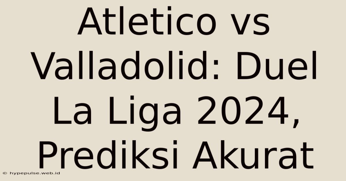 Atletico Vs Valladolid: Duel La Liga 2024, Prediksi Akurat