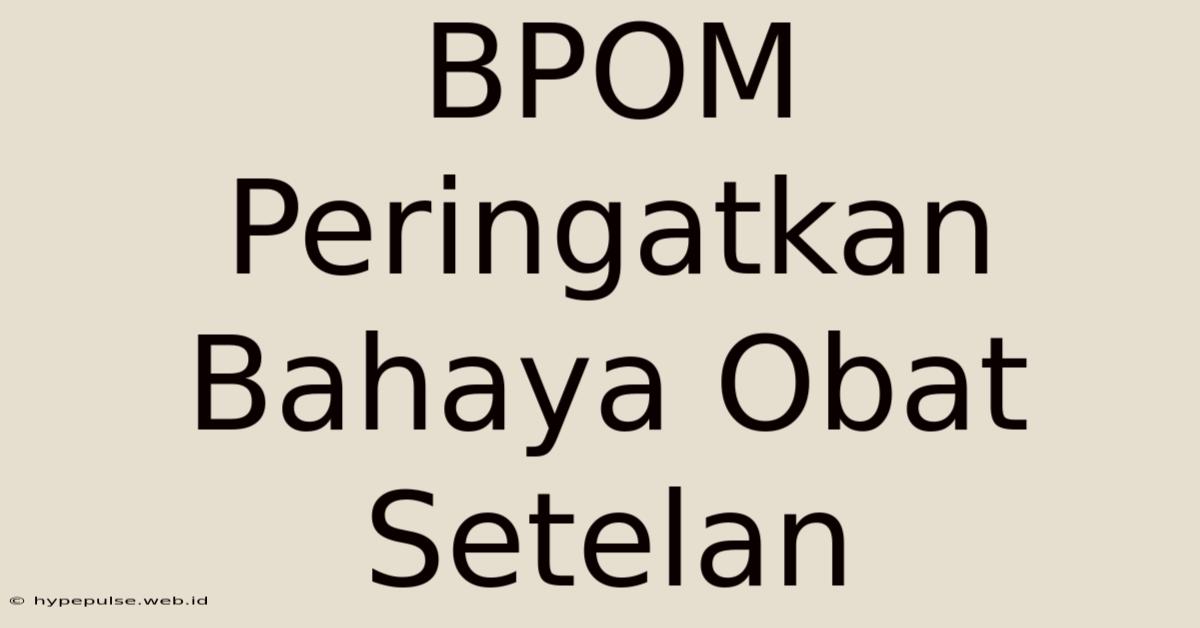 BPOM Peringatkan Bahaya Obat Setelan