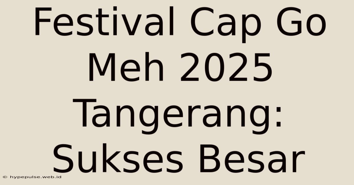 Festival Cap Go Meh 2025 Tangerang:  Sukses Besar