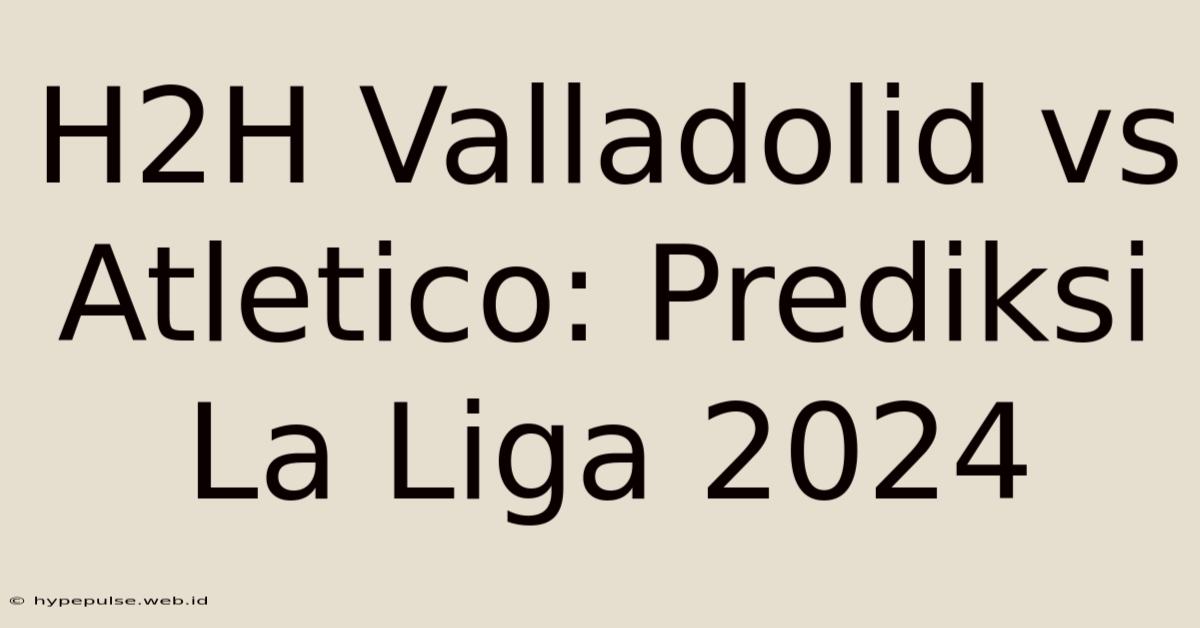 H2H Valladolid Vs Atletico: Prediksi La Liga 2024