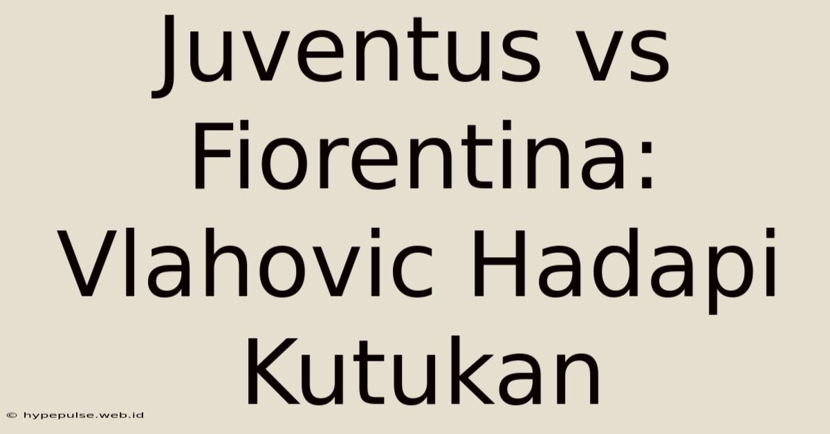 Juventus Vs Fiorentina: Vlahovic Hadapi Kutukan