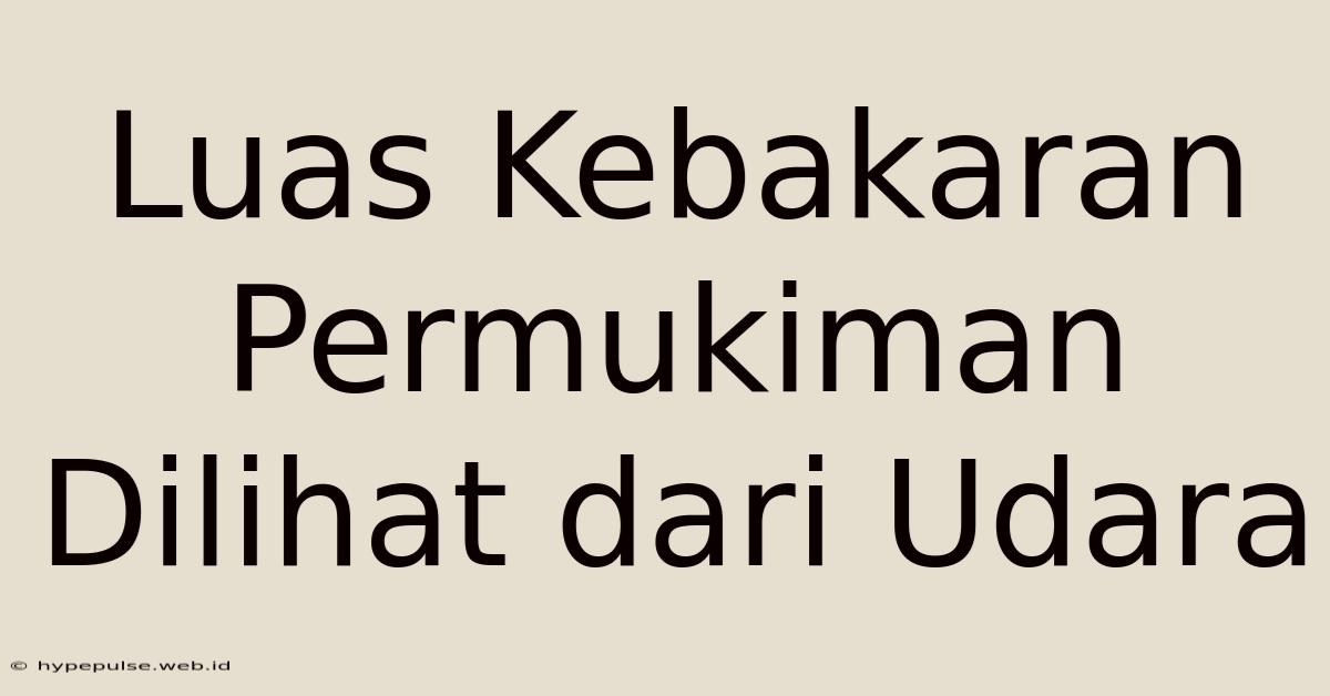 Luas Kebakaran Permukiman Dilihat Dari Udara