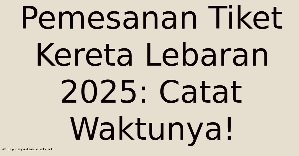 Pemesanan Tiket Kereta Lebaran 2025: Catat Waktunya!