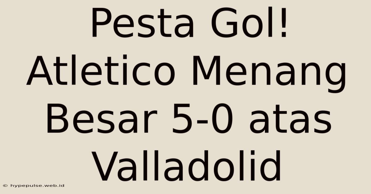 Pesta Gol! Atletico Menang Besar 5-0 Atas Valladolid