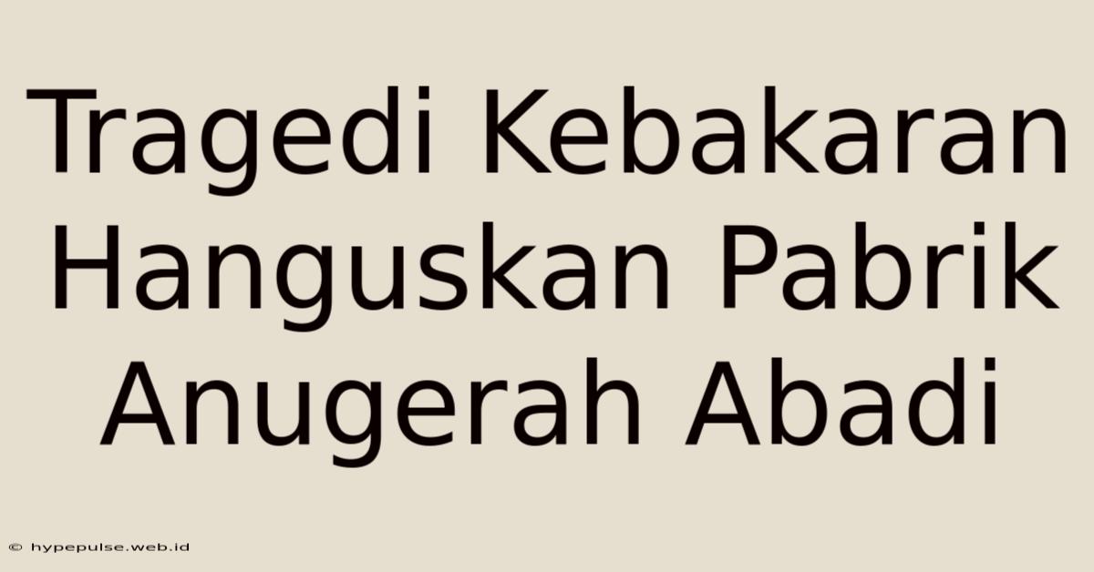 Tragedi Kebakaran Hanguskan Pabrik Anugerah Abadi