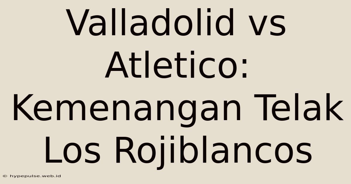 Valladolid Vs Atletico: Kemenangan Telak Los Rojiblancos