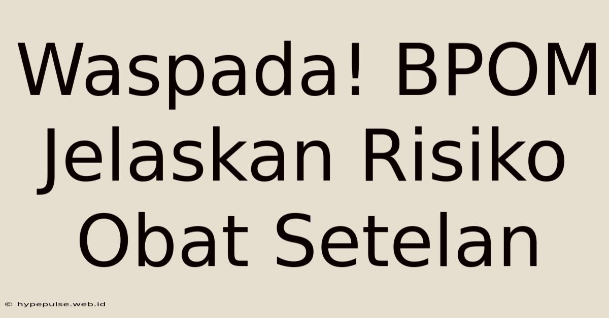 Waspada! BPOM Jelaskan Risiko Obat Setelan